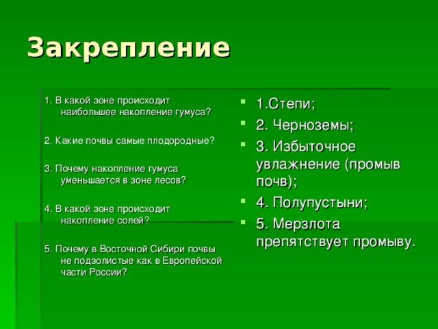 Закрепление 1. В какой зоне происходит наибольшее накопление гумуса? 2. Какие почвы самые плодородные? 3. Почему накопление гумуса уменьшается в зоне лесов? 4. В какой зоне происходит накопление солей? 5. Почему в Восточной Сибири почвы не подзолистые как в Европейской части России? 1.Степи; 2. Черноземы; 3. Избыточное увлажнение (промыв почв); 4. Полупустыни; 5. Мерзлота препятствует промыву.   