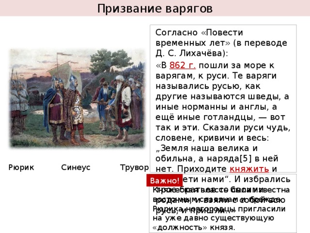 Призвание варягов Согласно «Повести временных лет» (в переводе Д. С. Лихачёва): «В 862 г. пошли за море к варягам, к руси. Те варяги назывались русью, как другие называются шведы, а иные норманны и англы, а ещё иные готландцы, — вот так и эти. Сказали руси чудь, словене, кривичи и весь: „Земля наша велика и обильна, а наряда[5] в ней нет. Приходите княжить и воладети нами“. И избрались трое братьев со своими родами, и взяли с собой всю русь, и пришли..» Рюрик Синеус Трувор Княжеская власть была известна восточным славянам и прежде. Рюрика новгородцы пригласили на уже давно существующую «должность» князя. Важно! 