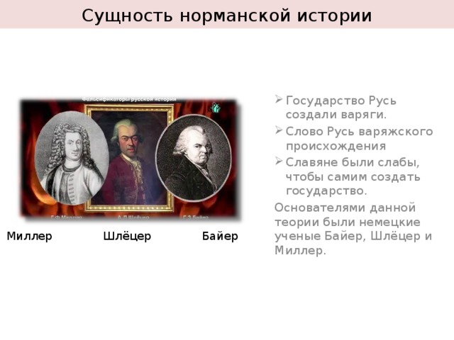 Сущность норманской истории Государство Русь создали варяги. Слово Русь варяжского происхождения Славяне были слабы, чтобы самим создать государство. Основателями данной теории были немецкие ученые Байер, Шлёцер и Миллер. Миллер Шлёцер Байер 