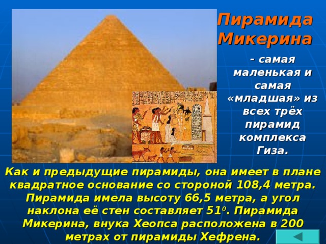 Пирамида Микерина - самая маленькая и самая «младшая» из всех трёх пирамид комплекса Гиза. Как и предыдущие пирамиды, она имеет в плане квадратное основание со стороной 108,4 метра. Пирамида имела высоту 66,5 метра, а угол наклона её стен составляет 51 0 . Пирамида Микерина, внука Хеопса расположена в 200 метрах от пирамиды Хефрена.