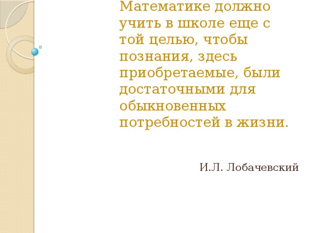 Математике должно учить в школе еще с той целью, чтобы познания, здесь приобретаемые, были достаточными для обыкновенных потребностей в жизни. И.Л. Лобачевский 