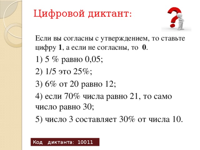Цифровой диктант:   Если вы согласны с утверждением, то ставьте цифру 1 , а если не согласны, то 0 . 1) 5 % равно 0,05; 2) 1/5 это 25%; 3) 6% от 20 равно 12; 4) если 70% числа равно 21, то само число равно 30; 5) число 3 составляет 30% от числа 10. Код диктанта: 10011 
