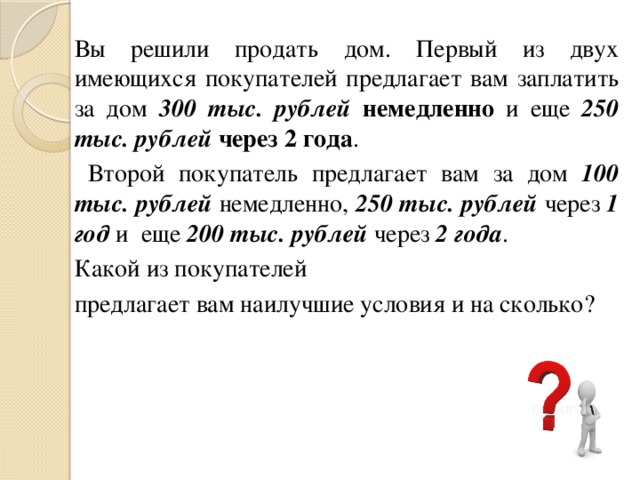Вы решили продать дом. Первый из двух имеющихся покупателей предлагает вам заплатить за дом 300 тыс. рублей  немедленно и еще 250 тыс. рублей  через 2 года .  Второй покупатель предлагает вам за дом 100 тыс. рублей немедленно, 250 тыс. рублей через 1 год и еще 200 тыс. рублей через 2 года . Какой из покупателей предлагает вам наилучшие условия и на сколько? 