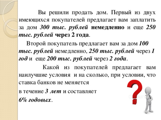  Вы решили продать дом. Первый из двух имеющихся покупателей предлагает вам заплатить за дом 300 тыс. рублей  немедленно и еще 250 тыс. рублей  через 2 года .  Второй покупатель предлагает вам за дом 100 тыс. рублей немедленно, 250 тыс. рублей через 1 год и еще 200 тыс. рублей через 2 года .  Какой из покупателей предлагает вам наилучшие условия и на сколько, при условии, что ставка банков не меняется в течение 3 лет и составляет 6% годовых . 