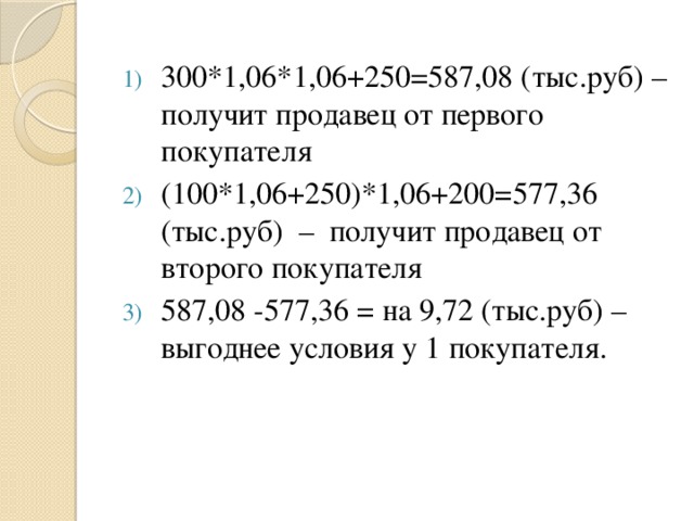 300*1,06*1,06+250=587,08 (тыс.руб) – получит продавец от первого покупателя (100*1,06+250)*1,06+200=577,36 (тыс.руб) – получит продавец от второго покупателя 587,08 -577,36 = на 9,72 (тыс.руб) – выгоднее условия у 1 покупателя. 