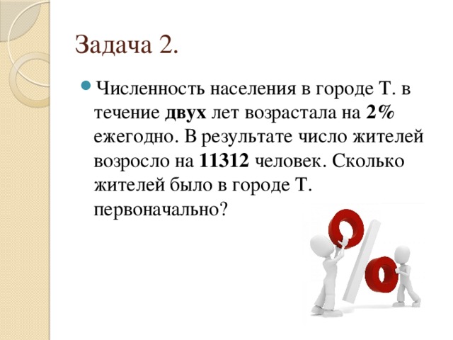 Задача 2. Численность населения в городе Т. в течение двух лет возрастала на 2% ежегодно. В результате число жителей возросло на 11312 человек. Сколько жителей было в городе Т. первоначально? 