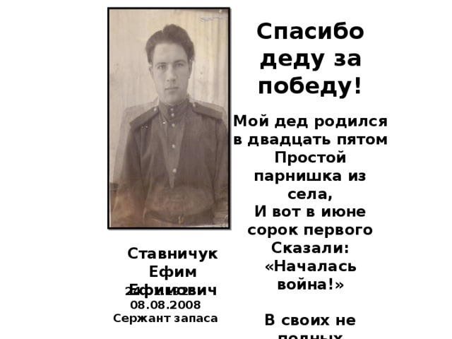 Спасибо деду за победу!  Мой дед родился в двадцать пятом Простой парнишка из села, И вот в июне сорок первого Сказали: «Началась война!»  В своих не полных восемнадцать Пошёл на фронт он воевать, Нещадно бил врага народа, Борясь за родину, за мать.  И вот дошёл он до Берлина, Простой советский паренёк, Не заслужив большого чина, Он честь и родину сберёг.  Спасибо деду за победу! Мы пронесём сквозь времена, Моя семья гордится дедом, И пусть гордится им страна.  Ставничук Ефим Ефимович 24.01.1925 – 08.08.2008 Сержант запаса 
