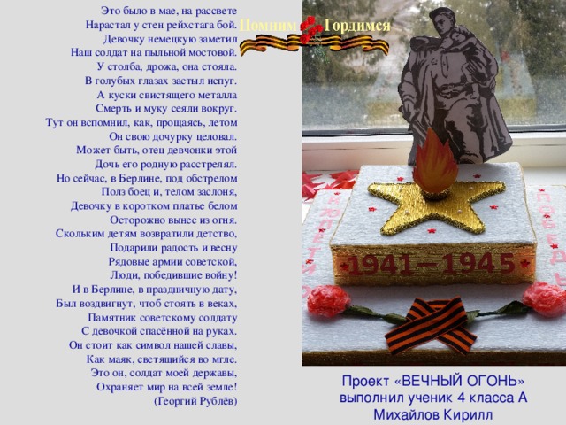Это было в мае, на рассвете Нарастал у стен рейхстага бой. Девочку немецкую заметил Наш солдат на пыльной мостовой. У столба, дрожа, она стояла. В голубых глазах застыл испуг. А куски свистящего металла Смерть и муку сеяли вокруг. Тут он вспомнил, как, прощаясь, летом Он свою дочурку целовал. Может быть, отец девчонки этой Дочь его родную расстрелял. Но сейчас, в Берлине, под обстрелом Полз боец и, телом заслоня, Девочку в коротком платье белом Осторожно вынес из огня. Скольким детям возвратили детство, Подарили радость и весну Рядовые армии советской, Люди, победившие войну! И в Берлине, в праздничную дату, Был воздвигнут, чтоб стоять в веках, Памятник советскому солдату С девочкой спасённой на руках. Он стоит как символ нашей славы, Как маяк, светящийся во мгле. Это он, солдат моей державы, Охраняет мир на всей земле! (Георгий Рублёв) Проект «ВЕЧНЫЙ ОГОНЬ»  выполнил ученик 4 класса А Михайлов Кирилл 
