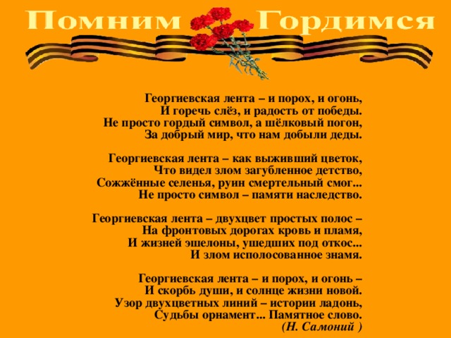 Георгиевская лента – и порох, и огонь,  И горечь слёз, и радость от победы.  Не просто гордый символ, а шёлковый погон,  За добрый мир, что нам добыли деды.   Георгиевская лента – как выживший цветок,  Что видел злом загубленное детство,  Сожжённые селенья, руин смертельный смог...  Не просто символ – памяти наследство.   Георгиевская лента – двухцвет простых полос –  На фронтовых дорогах кровь и пламя,  И жизней эшелоны, ушедших под откос...  И злом исполосованное знамя.   Георгиевская лента – и порох, и огонь –  И скорбь души, и солнце жизни новой.  Узор двухцветных линий – истории ладонь,  Судьбы орнамент... Памятное слово.  (Н. Самоний ) 