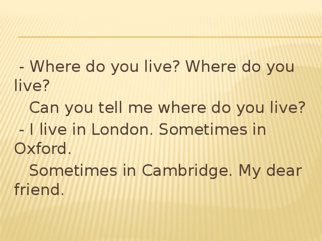  - Where do you live? Where do you live?  Can you tell me where do you live?  - I live in London. Sometimes in Oxford.  Sometimes in Cambridge. My dear friend. 
