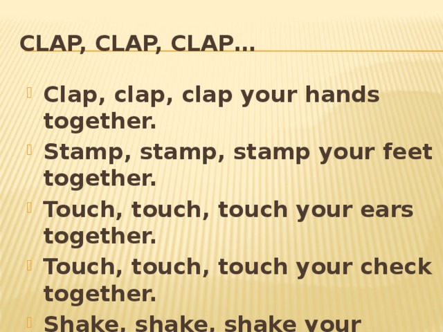 Clap, clap, clap… Clap, clap, clap your hands together. Stamp, stamp, stamp your feet together. Touch, touch, touch your ears together. Touch, touch, touch your check together. Shake, shake, shake your hands together. Smile, smile, smile your friends together. 
