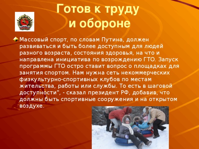 Готов к труду   и обороне Массовый спорт, по словам Путина, должен развиваться и быть более доступным для людей разного возраста, состояния здоровья, на что и направлена инициатива по возрождению ГТО. Запуск программы ГТО остро ставит вопрос о площадках для занятия спортом. Нам нужна сеть некоммерческих физкультурно-спортивных клубов по местам жительства, работы или службы. То есть в шаговой доступности