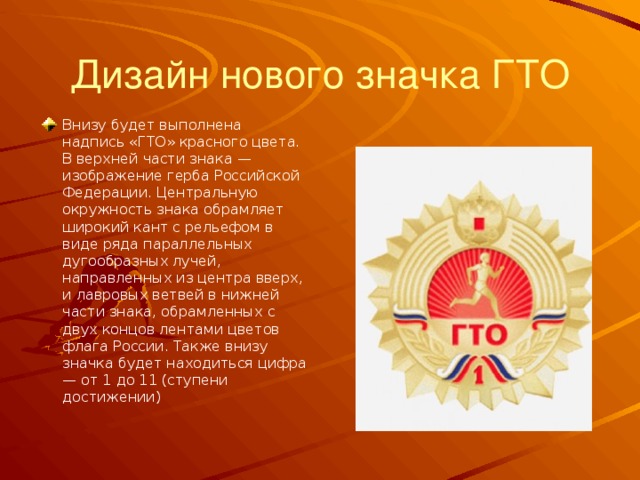 Дизайн нового значка ГТО Внизу будет выполнена надпись «ГТО» красного цвета. В верхней части знака — изображение герба Российской Федерации. Центральную окружность знака обрамляет широкий кант с рельефом в виде ряда параллельных дугообразных лучей, направленных из центра вверх, и лавровых ветвей в нижней части знака, обрамленных с двух концов лентами цветов флага России. Также внизу значка будет находиться цифра — от 1 до 11 (ступени достижении) 
