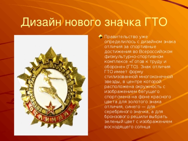 Дизайн нового значка ГТО Правительство уже определилось с дизайном знака отличия за спортивные достижения во Всероссийском физкультурно-спортивном комплексе «Готов к труду и обороне» (ГТО). Знак отличия ГТО имеет форму стилизованной многоконечной звезды, в центре которой расположена окружность с изображением бегущего спортсмена на фоне красного цвета для золотого знака отличия, синего — для серебряного значка, а для бронзового решили выбрать зеленый цвет c изображением восходящего солнца 