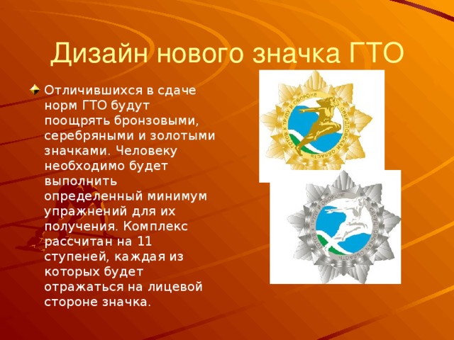Дизайн нового значка ГТО Отличившихся в сдаче норм ГТО будут поощрять бронзовыми, серебряными и золотыми значками. Человеку необходимо будет выполнить определенный минимум упражнений для их получения. Комплекс рассчитан на 11 ступеней, каждая из которых будет отражаться на лицевой стороне значка. 
