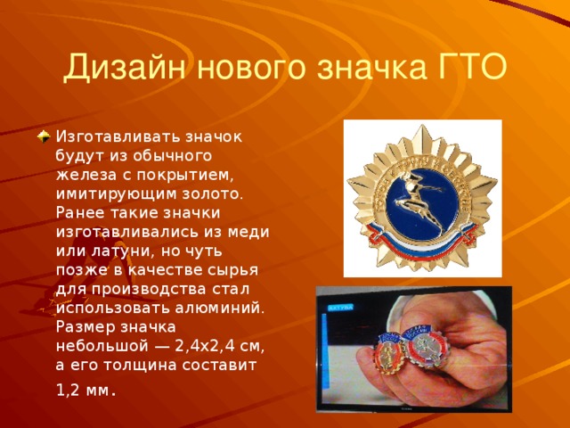 Дизайн нового значка ГТО Изготавливать значок будут из обычного железа с покрытием, имитирующим золото. Ранее такие значки изготавливались из меди или латуни, но чуть позже в качестве сырья для производства стал использовать алюминий. Размер значка небольшой — 2,4х2,4 см, а его толщина составит 1,2 мм . 