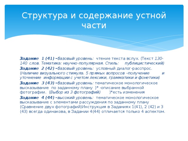 Структура и содержание устной части Задание 1 (41) – базовый уровень: чтение текста вслух. (Текст 130-140 слов. Тематика: научно-популярная. Стиль: публицистический) Задание 2 (42) – базовый уровень: условный диалог-расспрос.( Наличие визуального стимула. 5 прямых вопросов –получение и уточнение информации с учетом лексики, грамматики и фонетики) Задание 3 (43) – базовый уровень: тематическое монологическое высказывание по заданному плану )* -описание выбранной фотографии. ( Выбор из 3 фотографий) )*есть изменения Задание 4 (44) - высокий уровень: тематическое монологическое высказывание с элементами рассуждения по заданному плану (Сравнение двух фотографий)Инструкция в Заданиях 1(41), 2 (42) и 3 (43) всегда одинакова, в Задании 4(44) отличается только 4 аспектом. 