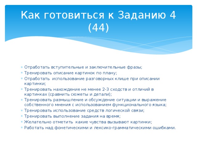 Как готовиться к Заданию 4 (44) Отработать вступительные и заключительные фразы; Тренировать описание картинок по плану; Отработать использование разговорных клише при описании картинки; Тренировать нахождение не менее 2-3 сходств и отличий в картинках (сравнить сюжеты и детали); Тренировать размышление и обсуждение ситуации и выражение собственного мнения с использованием функционального языка; Тренировать использование средств логической связи; Тренировать выполнение задания на время; Желательно отметить какие чувства вызывают картинки; Работать над фонетическими и лексико-грамматическими ошибками. 