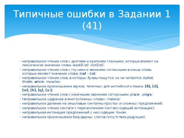 Типичные ошибки в Задании 1 (41) неправильное чтение слов с долгими и краткими гласными, которые влияют на лексическое значение слова: least[liːst] –list[list]; неправильное чтение слов с глухими и звонкими согласными в конце слова, которые меняют значение слова: ba d – ba t ; неправильное чтение слов, в которых буквы пишутся, но не читаются: balle t , this t le, w hole, mus c les; неправильное произношение звуков, типичных для английского языка: [θ], [ð], [w], [h], [ŋ], [ɜ:]; неправильное чтение слов с конечными звонкими согласными: pla ce - pla ys ; Неправильное ударение в многосложных словах: malaria; неправильное деление на смысловые синтагмы простых и сложных предложений; неправильное чтение синтагм с перечислением (нет восходящей интонации); неправильная интонация предложений с нисходящим тоном; неправильное произношение безударных слогов (отсутствие редукции). 