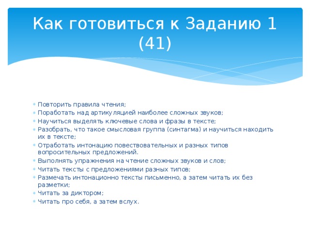 Как готовиться к Заданию 1 (41) Повторить правила чтения; Поработать над артикуляцией наиболее сложных звуков; Научиться выделять ключевые слова и фразы в тексте; Разобрать, что такое смысловая группа (синтагма) и научиться находить их в тексте; Отработать интонацию повествовательных и разных типов вопросительных предложений. Выполнять упражнения на чтение сложных звуков и слов; Читать тексты с предложениями разных типов; Размечать интонационно тексты письменно, а затем читать их без разметки; Читать за диктором; Читать про себя, а затем вслух. 