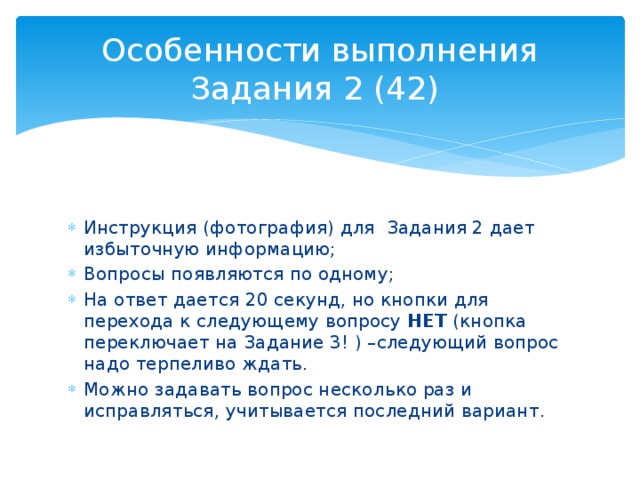 Особенности выполнения Задания 2 (42) Инструкция (фотография) для Задания 2 дает избыточную информацию; Вопросы появляются по одному; На ответ дается 20 секунд, но кнопки для перехода к следующему вопросу НЕТ (кнопка переключает на Задание 3! ) –следующий вопрос надо терпеливо ждать. Можно задавать вопрос несколько раз и исправляться, учитывается последний вариант. 