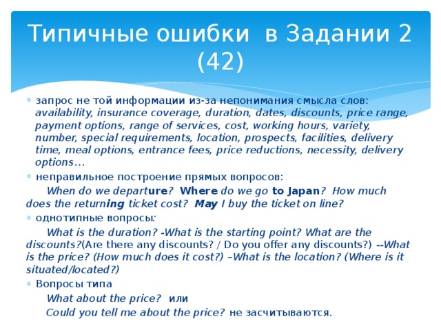 Типичные ошибки в Задании 2 (42) запрос не той информации из-за непонимания смысла слов: availability, insurance coverage, duration, dates, discounts, price range, payment options, range of services, cost, working hours, variety, number, special requirements, location, prospects, facilities, delivery time, meal options, entrance fees, price reductions, necessity, delivery options … неправильное построение прямых вопросов:  When do we depart ure ? Where do we go to Japan ? How much does the return ing ticket cost? May I buy the ticket on line? однотипные вопросы :  What is the duration? -What is the starting point? What are the discounts? (Are there any discounts? / Do you offer any discounts?) --What is the price? (How much does it cost?) –What is the location? (Where is it situated/located?) Вопросы типа  What about the price? или  Could you tell me about the price? не засчитываются. 
