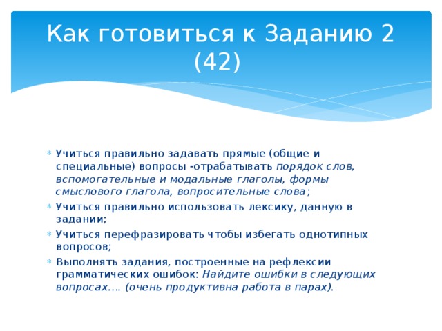Как готовиться к Заданию 2 (42) Учиться правильно задавать прямые (общие и специальные) вопросы -отрабатывать порядок слов, вспомогательные и модальные глаголы, формы смыслового глагола, вопросительные слова ; Учиться правильно использовать лексику, данную в задании; Учиться перефразировать чтобы избегать однотипных вопросов; Выполнять задания, построенные на рефлексии грамматических ошибок: Найдите ошибки в следующих вопросах…. (очень продуктивна работа в парах). 