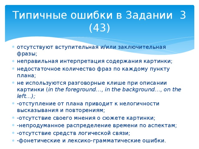 Типичные ошибки в Задании 3 (43) отсутствуют вступительная и/или заключительная фразы; неправильная интерпретация содержания картинки; недостаточное количество фраз по каждому пункту плана; не используются разговорные клише при описании картинки ( in the foreground…, in the background…, on the left…); -отступление от плана приводит к нелогичности высказывания и повторениям; -отсутствие своего мнения о сюжете картинки; -непродуманное распределение времени по аспектам; -отсутствие средств логической связи; -фонетические и лексико-грамматические ошибки. 