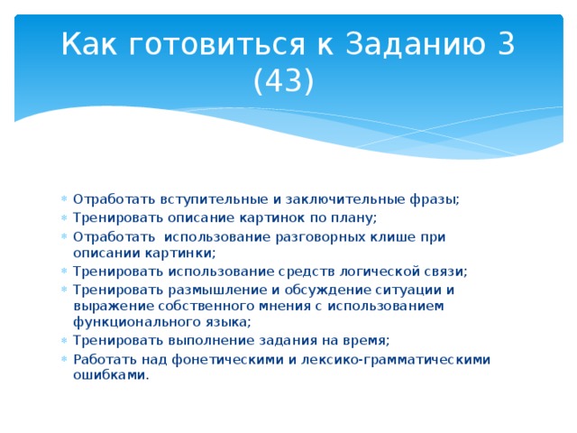 Как готовиться к Заданию 3 (43) Отработать вступительные и заключительные фразы; Тренировать описание картинок по плану; Отработать использование разговорных клише при описании картинки; Тренировать использование средств логической связи; Тренировать размышление и обсуждение ситуации и выражение собственного мнения с использованием функционального языка; Тренировать выполнение задания на время; Работать над фонетическими и лексико-грамматическими ошибками. 