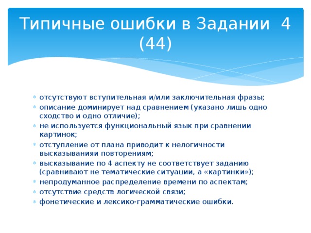Типичные ошибки в Задании 4 (44) отсутствуют вступительная и/или заключительная фразы; описание доминирует над сравнением (указано лишь одно сходство и одно отличие); не используется функциональный язык при сравнении картинок; отступление от плана приводит к нелогичности высказыванияи повторениям; высказывание по 4 аспекту не соответствует заданию (сравнивают не тематические ситуации, а «картинки»); непродуманное распределение времени по аспектам; отсутствие средств логической связи; фонетические и лексико-грамматические ошибки. 
