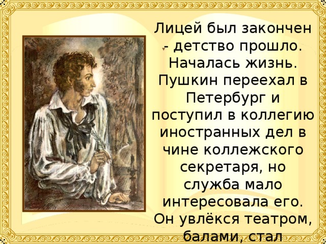 Лицей был закончен - детство прошло. Началась жизнь. Пушкин переехал в Петербург и поступил в коллегию иностранных дел в чине коллежского секретаря, но служба мало интересовала его. Он увлёкся театром, балами, стал участником разных литературных обществ. 