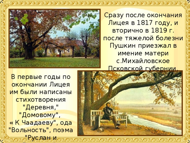 Сразу после окончания Лицея в 1817 году, и вторично в 1819 г. после тяжелой болезни Пушкин приезжал в имение матери с.Михайловское Псковской губернии. В первые годы по окончании Лицея им были написаны стихотворения 