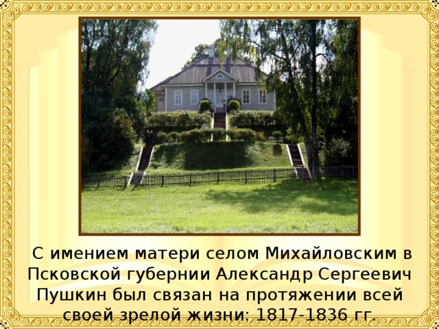  С имением матери селом Михайловским в Псковской губернии Александр Сергеевич Пушкин был связан на протяжении всей своей зрелой жизни: 1817-1836 гг. 