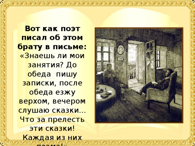 Вот как поэт писал об этом брату в письме: «Знаешь ли мои занятия? До обеда пишу записки, после обеда езжу верхом, вечером слушаю сказки… Что за прелесть эти сказки! Каждая из них поэма!» 