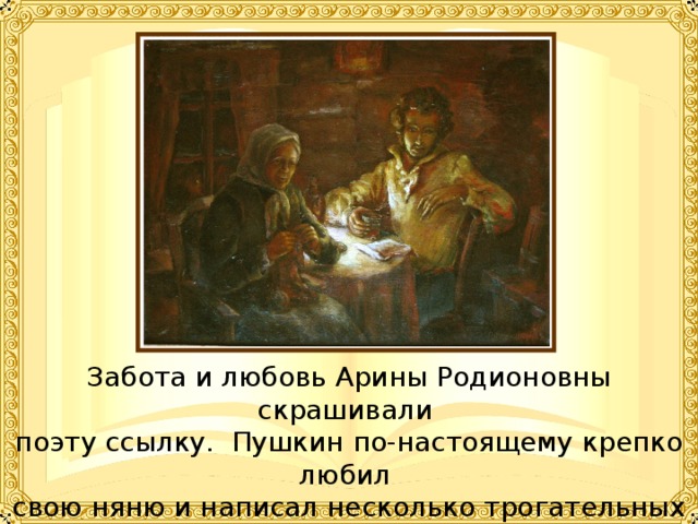 Забота и любовь Арины Родионовны скрашивали поэту ссылку. Пушкин по-настоящему крепко любил свою няню и написал несколько трогательных стихотворений, к ней обращенных. 