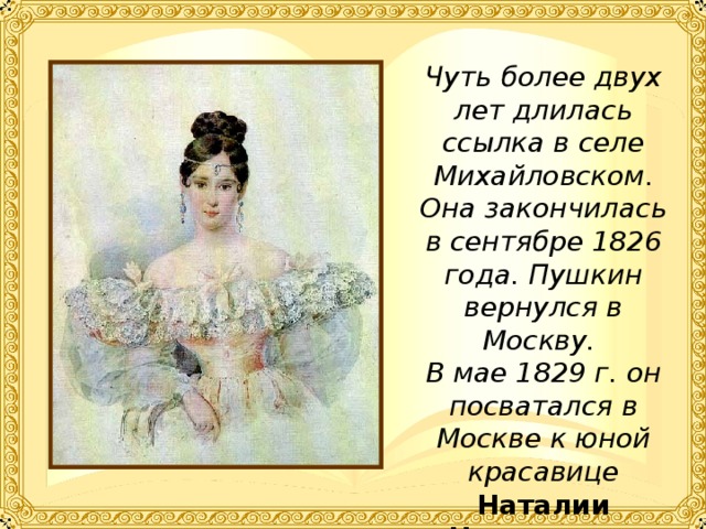 Чуть более двух лет длилась ссылка в селе Михайловском. Она закончилась в сентябре 1826 года. Пушкин вернулся в Москву. В мае 1829 г. он посватался в Москве к юной красавице Наталии Николаевне Гончаровой.   