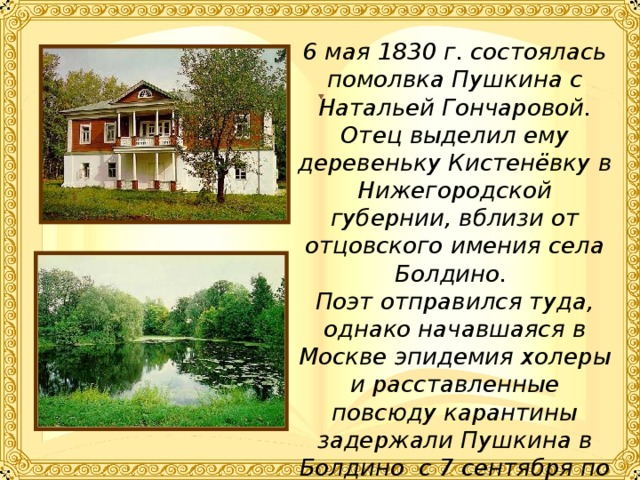 6 мая 1830 г. состоялась помолвка Пушкина с Натальей Гончаровой. Отец выделил ему деревеньку Кистенёвку в Нижегородской губернии, вблизи от отцовского имения села Болдино. Поэт отправился туда, однако начавшаяся в Москве эпидемия холеры и расставленные повсюду карантины задержали Пушкина в Болдино с 7 сентября по 2 декабря 1830 г.  