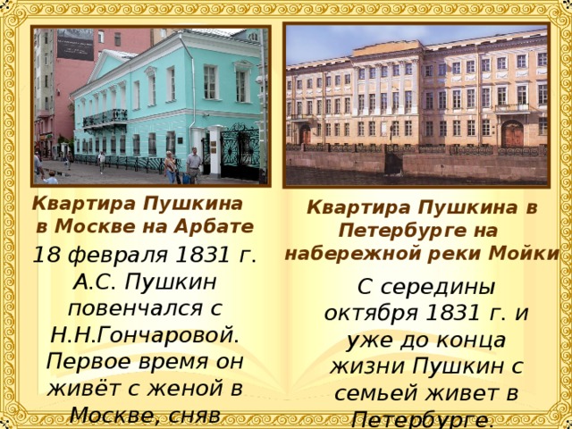 Квартира Пушкина в Москве на Арбате Квартира Пушкина в Петербурге на набережной реки Мойки 18 февраля 1831 г. А.С. Пушкин повенчался с Н.Н.Гончаровой. Первое время он живёт с женой в Москве, сняв квартиру на Арбате. С середины октября 1831 г. и уже до конца жизни Пушкин с семьей живет в Петербурге. 