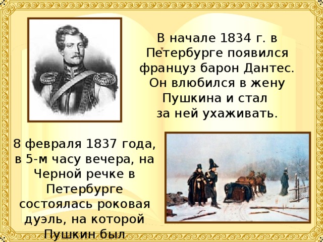 В начале 1834 г. в Петербурге появился француз барон Дантес. Он влюбился в жену Пушкина и стал за ней ухаживать. 8 февраля 1837 года, в 5-м часу вечера, на Черной речке в Петербурге состоялась роковая дуэль, на которой Пушкин был смертельно ранен. 