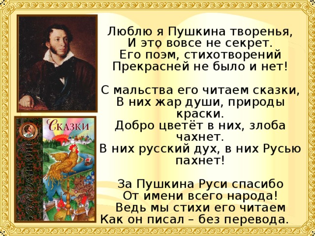 Люблю я Пушкина творенья, И это вовсе не секрет. Его поэм, стихотворений Прекрасней не было и нет! С мальства его читаем сказки, В них жар души, природы краски. Добро цветёт в них, злоба чахнет. В них русский дух, в них Русью пахнет! За Пушкина Руси спасибо От имени всего народа! Ведь мы стихи его читаем Как он писал – без перевода.  Алифиренко  