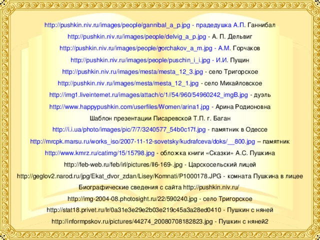 http://pushkin.niv.ru/images/people/gannibal_a_p.jpg - прадедушка А.П . Ганнибал http://pushkin.niv.ru/images/people/delvig_a_p.jpg - А. П. Дельвиг http://pushkin.niv.ru/images/people/gorchakov_a_m.jpg - А.М . Горчаков http://pushkin.niv.ru/images/people/puschin_i_i.jpg - И.И . Пущин http://pushkin.niv.ru/images/mesta/mesta_12_3.jpg - село Тригорское http://pushkin.niv.ru/images/mesta/mesta_12_1.jpg - село Михайловское http://img1.liveinternet.ru/images/attach/c/1//54/960/54960242_imgB.jpg - дуэль http://www.happypushkin.com/userfiles/Women/arina1.jpg - Арина Родионовна Шаблон презентации Писаревской Т.П. г. Баган http://i.i.ua/photo/images/pic/7/7/3240577_54b0c17f.jpg - памятник в Одессе http://mrcpk.marsu.ru/works_iso/2007-11-12-sovetsky/kudrafceva/doks/__800.jpg – памятник http://www.kmrz.ru/catimg/15/15798.jpg - обложка книги «Сказки» А.С. Пушкина http://feb-web.ru/feb/irl/pictures/Il6-169-.jpg - Царскосельский лицей http://geglov2.narod.ru/jpg/Ekat_dvor_zdan/Lisey/Komnati/P1000178.JPG - комната Пушкина в лицее Биографические сведения с сайта http://pushkin.niv.ru/ http://img-2004-08.photosight.ru/22/590240.jpg - село Тригорское http://stat18.privet.ru/lr/0a31e3e29e2b03e219c45a3a28ed0410 - Пушкин с няней http://informpskov.ru/pictures/44274_20080708182823.jpg - Пушкин с няней2 