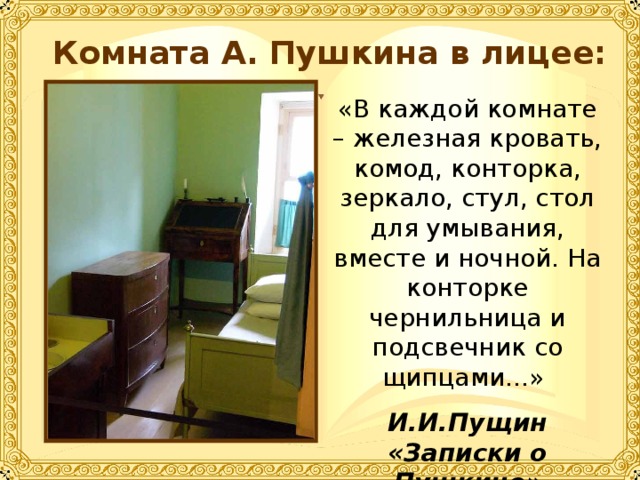 Комната А. Пушкина в лицее: «В каждой комнате – железная кровать, комод, конторка, зеркало, стул, стол для умывания, вместе и ночной. На конторке чернильница и подсвечник со щипцами…» И.И.Пущин «Записки о Пушкине» 