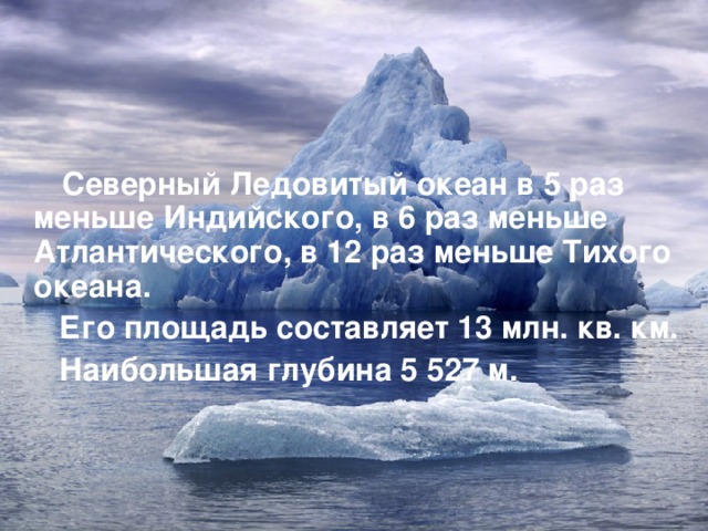  Северный Ледовитый океан в 5 раз меньше Индийского, в 6 раз меньше Атлантического, в 12 раз меньше Тихого океана.  Его площадь составляет 13 млн. кв. км.  Наибольшая глубина 5 527 м.   