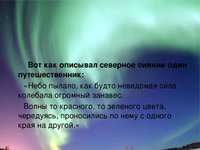  Вот как описывал северное сияние один путешественник:  «Небо пылало, как будто неведомая сила колебала огромный занавес.  Волны то красного, то зеленого цвета, чередуясь, проносились по нему с одного края на другой.» 