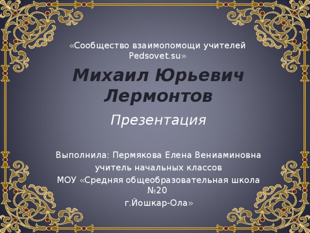 «Сообщество взаимопомощи учителей Pedsovet.su » Михаил Юрьевич Лермонтов Презентация Выполнила: Пермякова Елена Вениаминовна учитель начальных классов МОУ «Средняя общеобразовательная школа №20 г.Йошкар-Ола» 