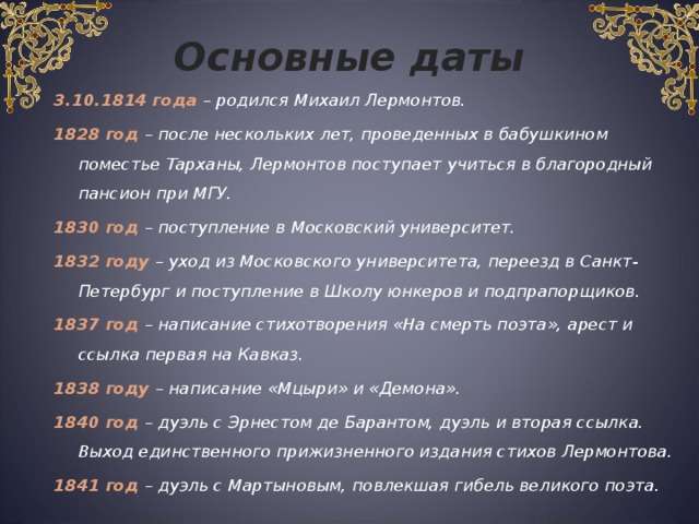 Основные даты 3.10.1814 года – родился Михаил Лермонтов. 1828 год – после нескольких лет, проведенных в бабушкином поместье Тарханы, Лермонтов поступает учиться в благородный пансион при МГУ.  1830 год – поступление в Московский университет. 1832 году – уход из Московского университета, переезд в Санкт-Петербург и поступление в Школу юнкеров и подпрапорщиков. 1837 год – написание стихотворения «На смерть поэта», арест и ссылка первая на Кавказ. 1838 году – написание «Мцыри» и «Демона». 1840 год – дуэль с Эрнестом де Барантом, дуэль и вторая ссылка. Выход единственного прижизненного издания стихов Лермонтова. 1841 год – дуэль с Мартыновым, повлекшая гибель великого поэта.  