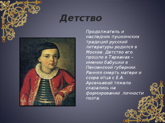 Детство   Продолжатель и наследник пушкинских традиций русской литературы родился в Москве. Детство его прошло в Тарханах – имении бабушки в Пензенской губернии. Ранняя смерть матери и ссора отца с Е.А. Арсеньевой тяжело сказались на формировании личности поэта. 