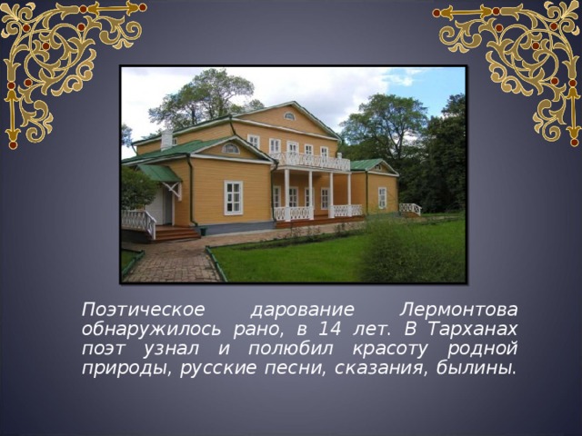  Поэтическое дарование Лермонтова обнаружилось рано, в 14 лет. В Тарханах поэт узнал и полюбил красоту родной природы, русские песни, сказания, былины. 