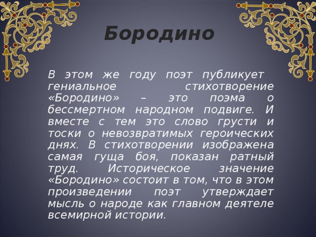 Бородино  В этом же году поэт публикует гениальное стихотворение «Бородино» – это поэма о бессмертном народном подвиге. И вместе с тем это слово грусти и тоски о невозвратимых героических днях. В стихотворении изображена самая гуща боя, показан ратный труд. Историческое значение «Бородино» состоит в том, что в этом произведении поэт утверждает мысль о народе как главном деятеле всемирной истории. 