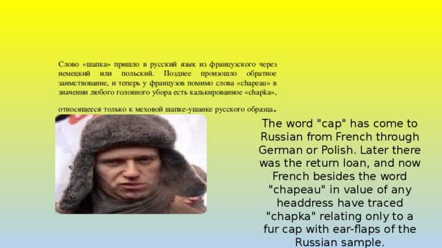 Слово «шапка» пришло в русский язык из французского через немецкий или польский. Позднее произошло обратное заимствование, и теперь у французов помимо слова «chapeau» в значении любого головного убора есть калькированное «chapka», относящееся только к меховой шапке-ушанке русского образца .   The word 